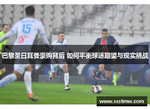 巴黎圣日耳曼豪购背后 如何平衡球迷期望与现实挑战