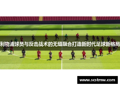 利物浦球员与反击战术的无缝融合打造新时代足球新格局